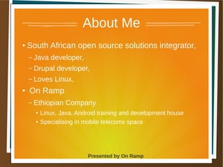 1 May 2013 Presented by On Ramp
Presented by On Ramp
About Me
● South African open source solutions integrator,
– Java developer,
– Drupal developer,
– Loves Linux,
● On Ramp
– Ethiopian Company
● Linux, Java, Android training and development house
●
Specialising in mobile telecoms space
 