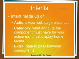 1 May 2013 Presented by On Ramp
Presented by On Ramp
Intents
● Intent made up of
– Action: view web page,place call
– Category: what attribute the
component must have for your
action e.g must display home
screen
– Extra: data to pass between
components
 