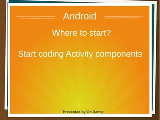 1 May 2013 Presented by On Ramp
Presented by On Ramp
Android
Where to start?
Start coding Activity components
 