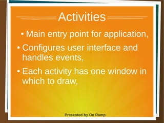 1 May 2013 Presented by On Ramp
Presented by On Ramp
Activities
● Main entry point for application,
● Configures user interface and
handles events,
● Each activity has one window in
which to draw,
 