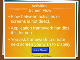 1 May 2013 Presented by On Ramp
Presented by On Ramp
Activities
Screen Flow
● Flow between activities or
screens is not direct,
● Application framework handles
this for you
● You ask framework to create
next screen you wish to display
 
