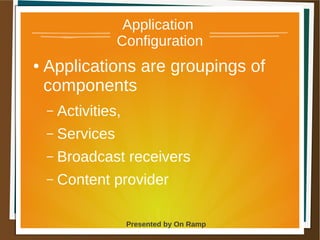 1 May 2013 Presented by On Ramp
Presented by On Ramp
Application
Configuration
● Applications are groupings of
components
– Activities,
– Services
– Broadcast receivers
– Content provider
 
