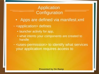 1 May 2013 Presented by On Ramp
Presented by On Ramp
Application
Configuration
● Apps are defined via manifest.xml
– <application> defines
● launcher activity for app,
● what intents your components are created to
handle
– <uses-permission> to identify what services
your application requires access to
 