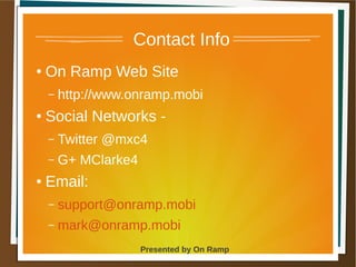 1 May 2013 Presented by On Ramp
Presented by On Ramp
Contact Info
● On Ramp Web Site
– http://www.onramp.mobi
● Social Networks -
– Twitter @mxc4
– G+ MClarke4
● Email:
– support@onramp.mobi
– mark@onramp.mobi
 