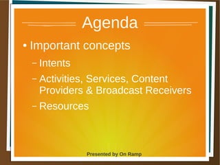 1 May 2013 Presented by On Ramp
Presented by On Ramp
Agenda
● Important concepts
– Intents
– Activities, Services, Content
Providers & Broadcast Receivers
– Resources
 