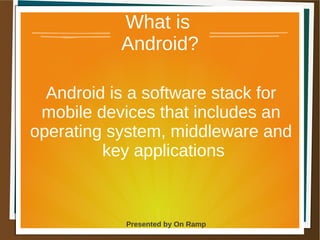 1 May 2013 Presented by On Ramp
Presented by On Ramp
What is
Android?
Android is a software stack for
mobile devices that includes an
operating system, middleware and
key applications
 