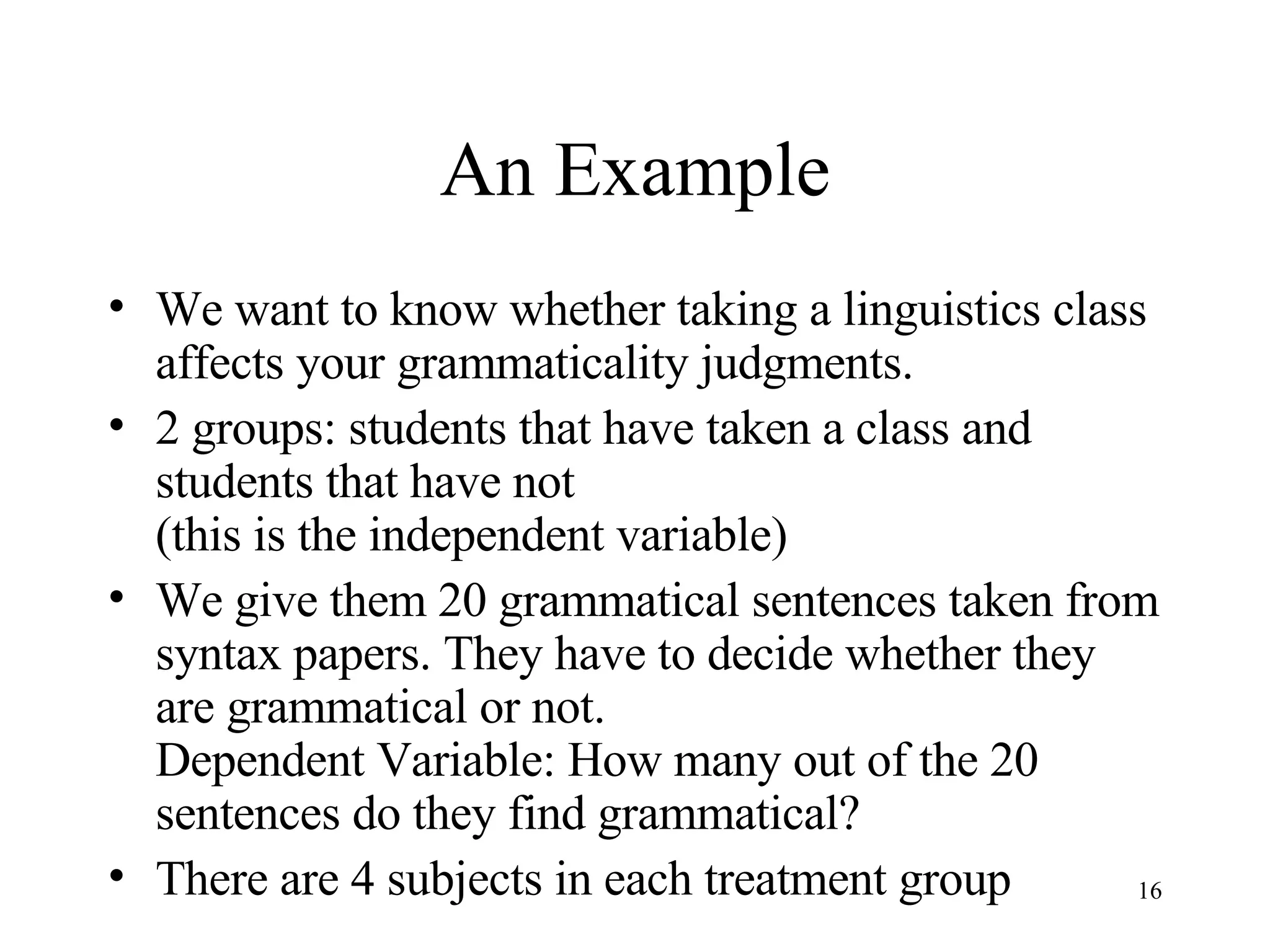An Example We want to know whether taking a linguistics class affects your grammaticality judgments. 2 groups: students that have taken a class and students that have not  (this is the independent variable) We give them 20 grammatical sentences taken from syntax papers. They have to decide whether they are grammatical or not. Dependent Variable: How many out of the 20 sentences do they find grammatical? There are 4 subjects in each treatment group 