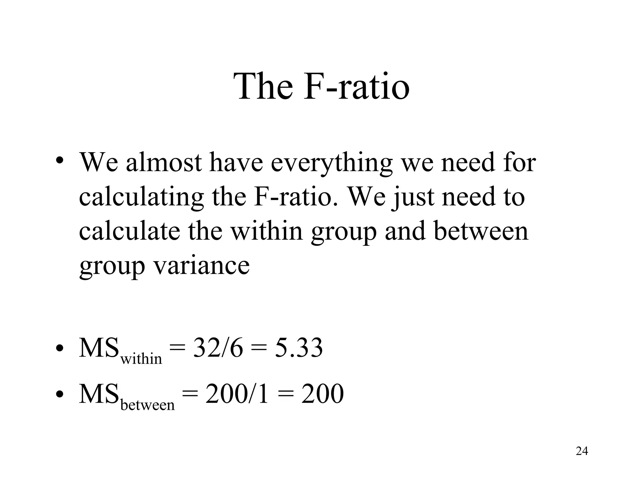 The F-ratio We almost have everything we need for calculating the F-ratio. We just need to calculate the within group and between group variance MS within  = 32/6 = 5.33 MS between  = 200/1 = 200 