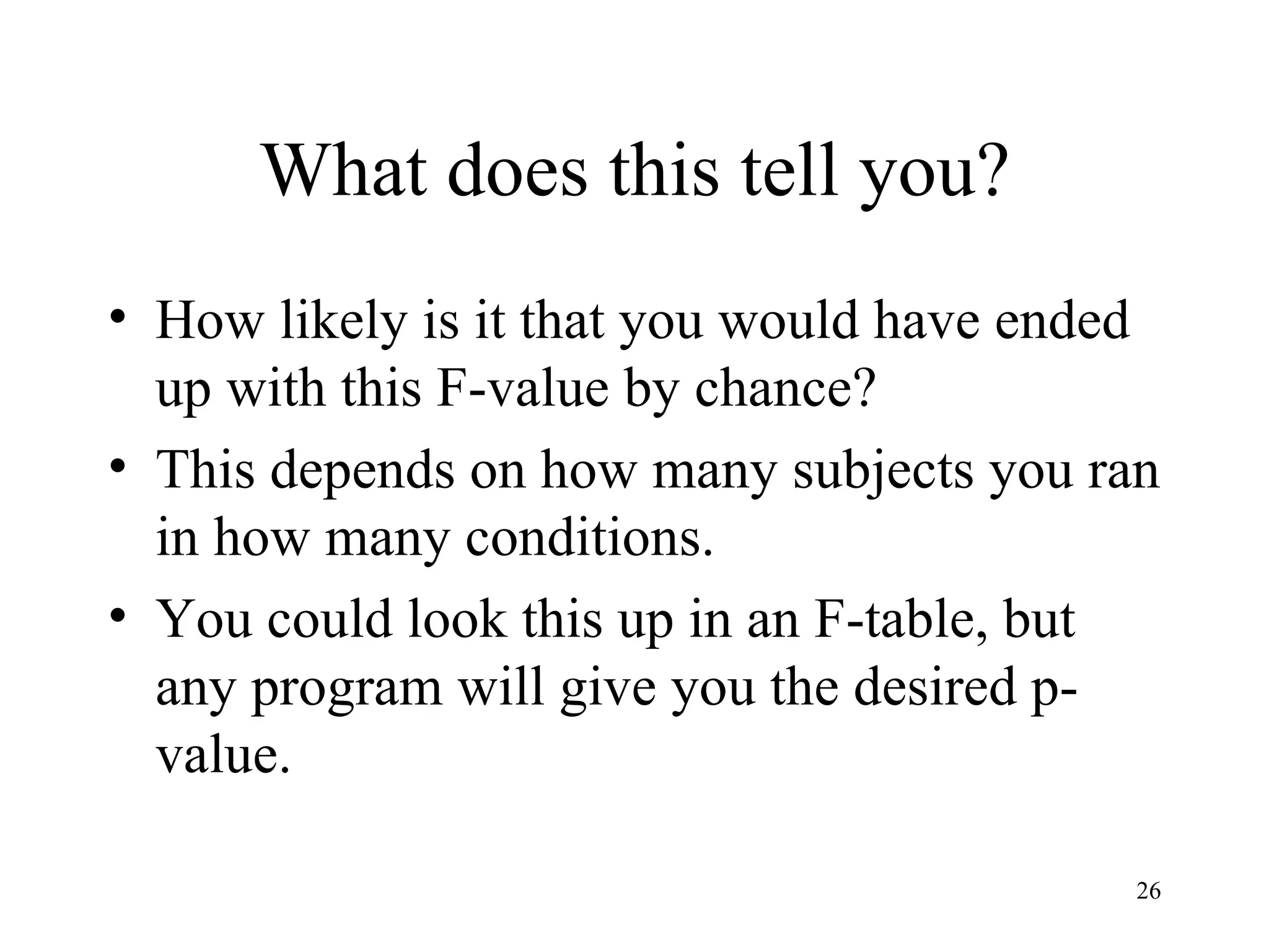 What does this tell you? How likely is it that you would have ended up with this F-value by chance? This depends on how many subjects you ran in how many conditions. You could look this up in an F-table, but any program will give you the desired p-value. 