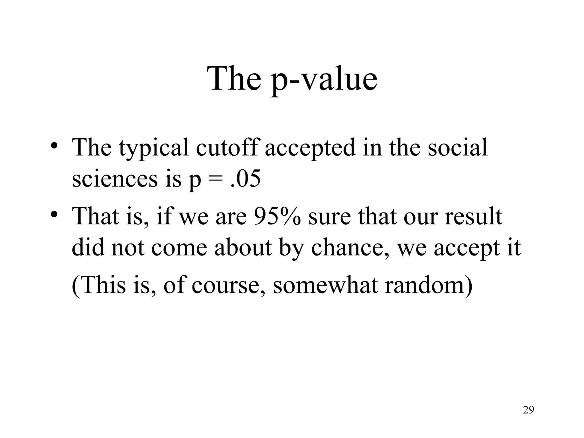 The p-value The typical cutoff accepted in the social sciences is p = .05 That is, if we are 95% sure that our result did not come about by chance, we accept it (This is, of course, somewhat random) 