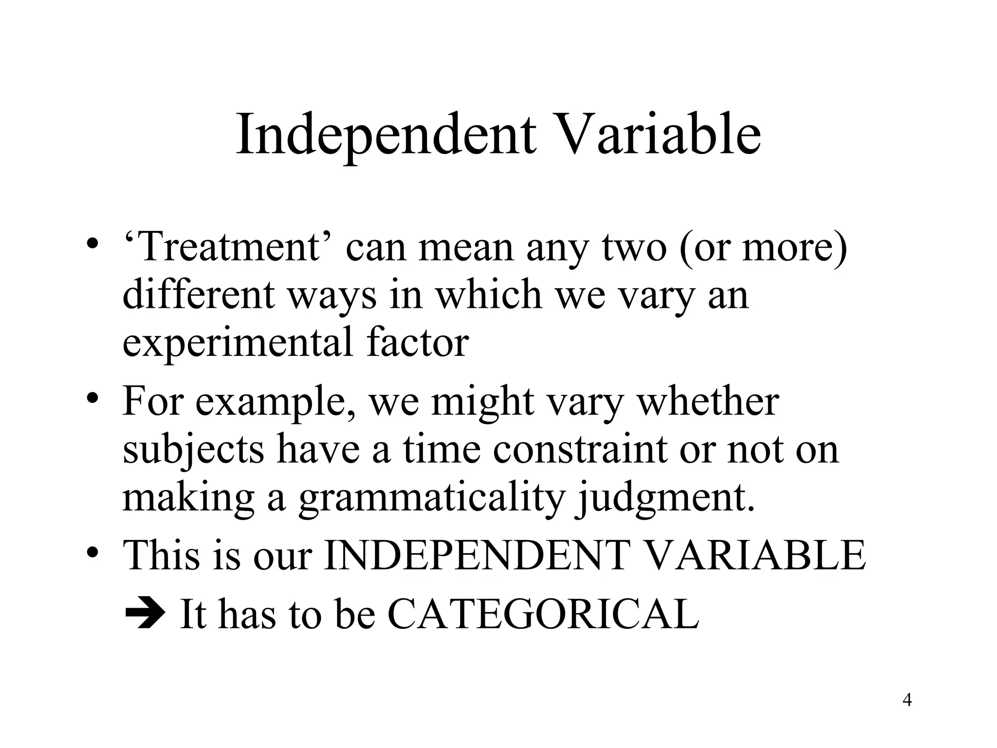 Independent Variable ‘ Treatment’ can mean any two (or more) different ways in which we vary an experimental factor For example, we might vary whether subjects have a time constraint or not on making a grammaticality judgment. This is our INDEPENDENT VARIABLE    It has to be CATEGORICAL 