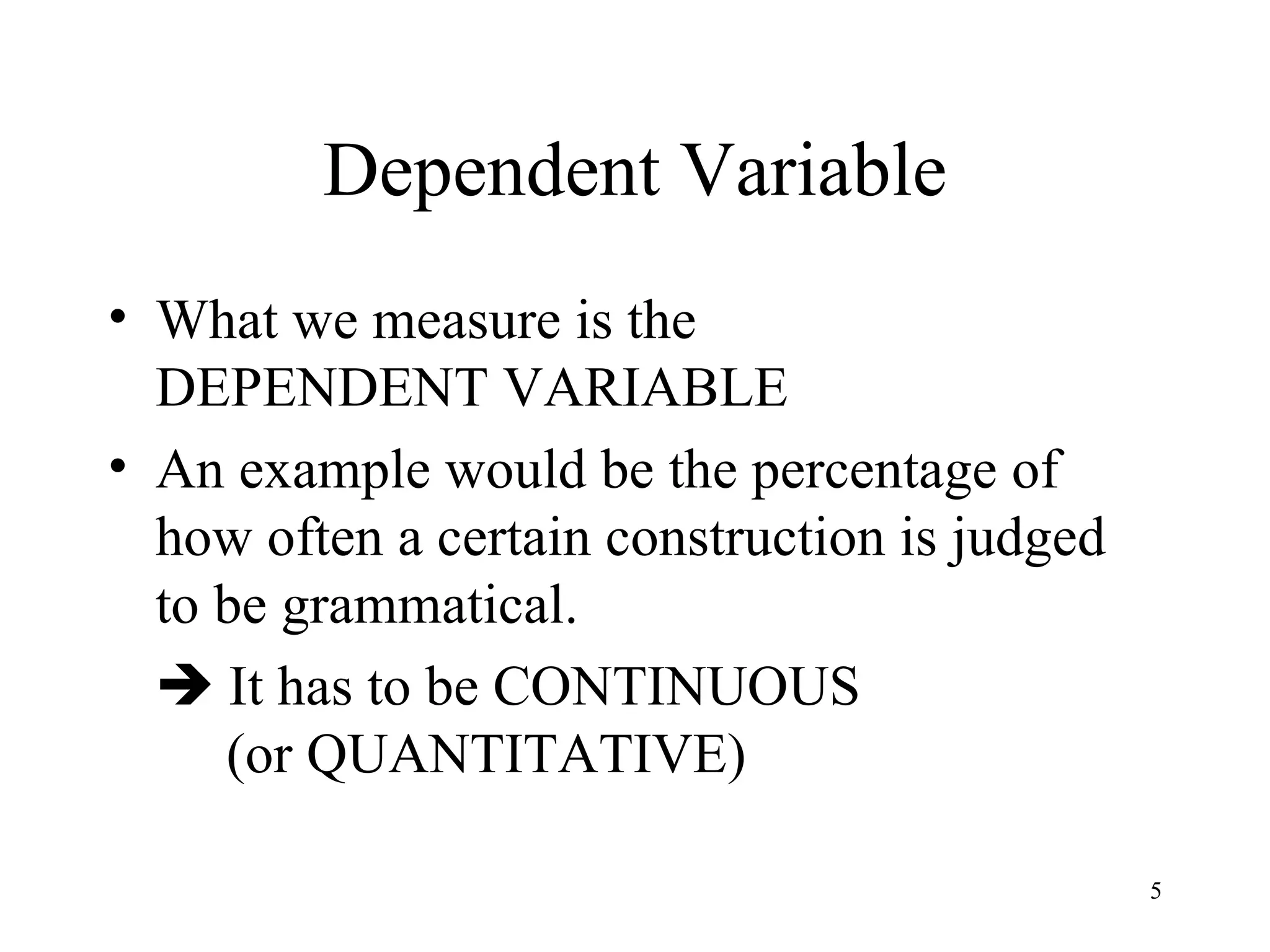 Dependent Variable What we measure is the  DEPENDENT VARIABLE An example would be the percentage of how often a certain construction is judged to be grammatical.    It has to be CONTINUOUS    (or QUANTITATIVE) 
