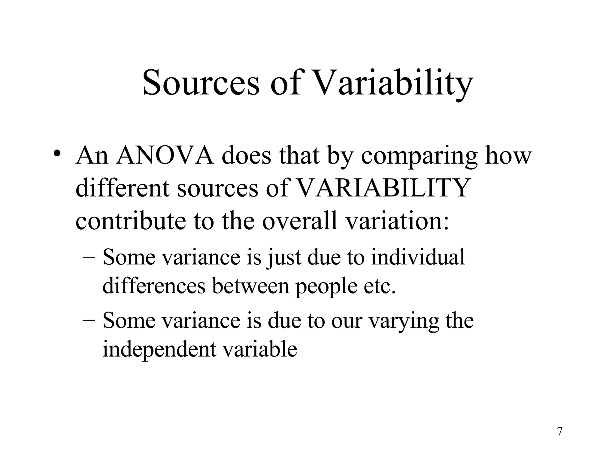 Sources of Variability An ANOVA does that by comparing how different sources of VARIABILITY contribute to the overall variation: Some variance is just due to individual differences between people etc. Some variance is due to our varying the independent variable 