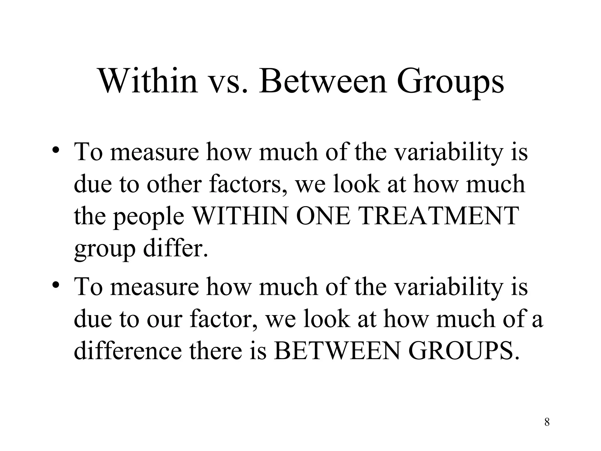 Within vs. Between Groups To measure how much of the variability is due to other factors, we look at how much the people WITHIN ONE TREATMENT group differ. To measure how much of the variability is due to our factor, we look at how much of a difference there is BETWEEN GROUPS. 