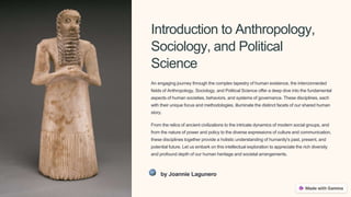 Introduction to Anthropology,
Sociology, and Political
Science
An engaging journey through the complex tapestry of human existence, the interconnected
fields of Anthropology, Sociology, and Political Science offer a deep dive into the fundamental
aspects of human societies, behaviors, and systems of governance. These disciplines, each
with their unique focus and methodologies, illuminate the distinct facets of our shared human
story.
From the relics of ancient civilizations to the intricate dynamics of modern social groups, and
from the nature of power and policy to the diverse expressions of culture and communication,
these disciplines together provide a holistic understanding of humanity's past, present, and
potential future. Let us embark on this intellectual exploration to appreciate the rich diversity
and profound depth of our human heritage and societal arrangements.
by Joannie Lagunero
 