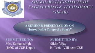 SUBMITTED TO: SUBMITTED BY:
Mrs. Suman singh Nikita Vijay
(HOD of CSE Dept.) B. Tech –VIII sem(CSE)
A SEMINAR PRESENTATION ON
“Introduction To Apache Spark”
 