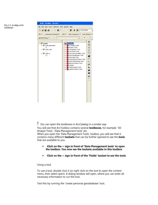Fig 2.3: ArcMap with
toolboxes
visible.




                       ! You can open the toolboxes in ArcCatalog in a similar way
                       You will see that ArcToolbox contains several toolboxes, for example: ‘3D
                       Analyst Tools’, ‘Data Management tools’ etc.
                       When you open the ‘Data Management Tools’ toolbox, you will see that it
                       contains many different toolsets that can be further opened to see the tools
                       that are available to you.

                           •    Click on the + sign in front of ‘Data Management tools’ to open
                               the toolbox. You now see the toolsets available in this toolbox

                           •    Click on the + sign in front of the ‘Fields’ toolset to see the tools


                       Using a tool

                       To use a tool, double click it (or right click on the tool to open the context
                       menu, then select open). A dialog window will open, where you can enter all
                       necessary information to run the tool.

                       Test this by running the ‘create personal geodatabase’ tool.
 