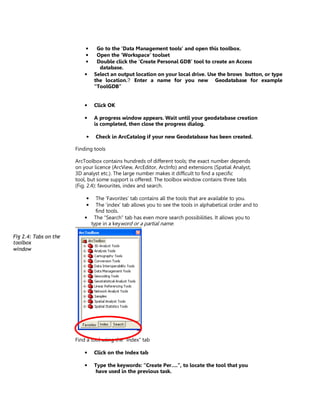 •    Go to the ‘Data Management tools’ and open this toolbox.
                           •    Open the ‘Workspace’ toolset
                           •    Double click the ‘Create Personal GDB’ tool to create an Access
                                 database.
                           •   Select an output location on your local drive. Use the brows button, or type
                               the location. Enter a name for you new Geodatabase for example
                               “ToolGDB”


                           •   Click OK

                           •   A progress window appears. Wait until your geodatabase creation
                               is completed, then close the progress dialog.

                           •    Check in ArcCatalog if your new Geodatabase has been created.

                       Finding tools

                       ArcToolbox contains hundreds of different tools; the exact number depends
                       on your licence (ArcView, ArcEditor, ArcInfo) and extensions (Spatial Analyst,
                       3D analyst etc.). The large number makes it difficult to find a specific
                       tool, but some support is offered. The toolbox window contains three tabs
                       (Fig. 2.4): favourites, index and search.

                           •   The ‘Favorites’ tab contains all the tools that are available to you.
                           •   The ‘index’ tab allows you to see the tools in alphabetical order and to
                               find tools.
                           • The “Search” tab has even more search possibilities. It allows you to
                             type in a keyword or a partial name.

Fig 2.4: Tabs on the
toolbox
window




                       Find a tool using the “Index” tab

                           •   Click on the Index tab

                           •   Type the keywords: “Create Per….”, to locate the tool that you
                               have used in the previous task.
 