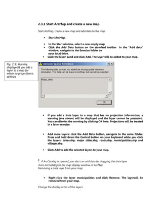 2.3.1 Start ArcMap and create a new map

                         Start ArcMap, create a new map and add data to the map:

                             •   Start ArcMap.

                             •    In the Start window, select a new empty map
                             •    Click the Add Data button on the standard toolbar In the “Add data”
                                  window, navigate to the Exercise folder on
                                 your local drive.
                             •   Click the layer: Land and click Add. The layer will be added to your map.

Fig. 2.5: Warning
displayedif you add a
layer to a map for
which no projection is
defined




                             •   If you add a data layer to a map that has no projection information, a
                                 warning (see above) will be displayed and the layer cannot be projected.
                                 You can dismiss the warning by clicking OK here. Projections will be treated
                                 in a later exercise.


                             •   Add more layers: click the Add Data button, navigate to the same folder.
                                 Press and hold down the Control button on your keyboard while you click
                                 the layers: Lakes.shp; major cities.shp; roads.shp; municipalities.shp and
                                 villages.shp.

                             •   Click Add to add the selected layers to your map.



                         ! If ArcCatalog is opened, you also can add data by dragging the data layer
                         from ArcCatalog to the map display window of ArcMap
                         Removing a data layer from your map:


                             •   Right-click the layer municipalities and click Remove. The layerwill be
                                 removed from your map.

                         Change the display order of the layers:
 