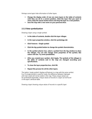 Perhaps some layers hide information of other layers.

    •   Change the display order of one ore more layers in the table of contents
        until they are all in a correct position. Click the layer that you want to
        move, keep the mouse button down and drag the layer to a new position.
    •   Save the map with a new name on your personal drive.



2.3.2 Data symbolization

Drawing a layer using a single symbol:

    •   In the table of contents, double-click the layer villages

    •   In the Layer properties window, click the symbology tab

    •   Click Features – Single symbol

    •   Click the big symbol button to change the symbol characteristics.

    •   In the symbol selector box, select a symbol from the big window to show
        the villages. You can also change some properties of the symbol, like
        colour and size. Try some possibilities.

    •   After you created your symbol, click Apply. The symbols of the villages in
        the table of contents and in the map are changed according your
        specifications.

    •   To close the layer properties box, click OK.

    •   Repeat this process for all the other layers.

The option ‘single symbol’ displays all features is a map with the same symbol.
E.g. if a single symbol is used for roads, the difference between highways
and main roads will not be visible in the map. These unique values can
be symbolized separately. Unique values of records in a layer can be found
in the layer’s attribute table.


Drawing a layer showing unique values of records in a specific layer:
 