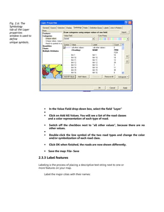Fig. 2.6: The
Symbology
tab of the Layer
properties
window is used to
define
unique symbols.




                        •    In the Value Field drop-down box, select the field “Layer”
                        •
                        •    Click on Add All Values. You will see a list of the road classes
                            and a color representation of each type of road.

                        •    Switch off the checkbox next to “all other values”, because there are no
                             other values.
                        •
                        •    Double-click the line symbol of the two road types and change the color
                             and/or symbolization of each road class.

                        •    Click OK when finished, the roads are now shown differently.

                        •   Save the map: File- Save

                    2.3.3 Label features

                    Labeling is the process of placing a descriptive text string next to one or
                    more features on your map.

                        Label the major cities with their names:
 