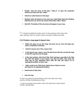 •    Double- click the name of the layer “india_st” to open the properties
         window and select the tab “Labels”

    •    Switch on: Label features in this layer.

    •    Method: Label all features in the same way. Label field: select the attribute
         field that you can use for the names of the cities. Select “Name”

    •    Click OK. The labels of the city names will appear in your map.




! To change the default text styles, return to the properties of the major_cities
layer, Label tab. Click the “symbol” button and select a different text style.


2.3.4 Create a map page in layout view

     •   Define the page set up: File, Page and print set up. From the Page size,
         select a landscape orientation

     •    Switch to layout view: View, Layout view

     •    In the layout view, resize / move the data frame (the box around the map)
         so that the map fits onto the page.

     •   In the main window, click Insert Title. Click and type a map title in the Title
         box that will appear in your layout. (e.g: Map of india). Then press the
         Enter key on your keyboard. Next, click the title and drag it to an
         appropriate position on your map.

     •    Add a north arrow: Click Insert, North Arrow. Select an arrow
         and drag it to an appropriate position.

    •    Switch back to Data View .


    •    Save the map.

To learn more about the Symbolization, refer to the Help menu: Help
contents, ArcMap, Symbolizing your data.

 To learn more about map creation, refer to the Help menu: Help contents,
ArcMap, Creating Maps.
 