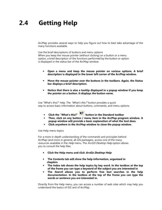 2.4   Getting Help

      ArcMap provides several ways to help you figure out how to best take advantage of the
      many functions available.

      Use the brief descriptions of buttons and menu options
      When you keep the mouse pointer (without clicking) on a button or a menu
      option, a brief description of the functions performed by the button or option
      is displayed in the status bar of the ArcMap window.


          •   Open a menu and keep the mouse pointer on various options. A brief
              description is displayed in the lower left corner of the ArcMap window.

          •   Move the mouse pointer over the buttons in the toolbars. Again, the Status
              bar displays a brief description.

          •   Notice that there is also a tooltip displayed in a popup window if you keep
              the pointer on a button. It displays the button name.


      Use “What’s this?” help. The “What’s this?” button provides a quick
      way to access basic information about buttons, commands, and menu options.


          •    Click the “What’s this?”     button in the Standard toolbar
          •    Then, click on any button / menu item in the ArcMap program window. A
               popup window will provide a basic explanation of what the tool does.
          •    Click anywhere in the ArcMap window to close the popup window.

      Use Help menu topics

      For a more in depth understanding of the commands and principles behind
      ArcMap (and more in general, all GIS packages), access one of the many
      resources available in the Help menu. The ArcGIS Desktop Help option allows
      you to consult the help files.

          •   Click the Help menu and click ArcGis Desktop Help

          •    The Contents tab will show the help information, organised in
              chapters
          •    The Index tab shows the help topics by key word. In the textbox at the top
               of the frame you can type a keyword of the subject you are interested in
          •    The Search allows you to perform free text searches in the help
               documentation. In the textbox at the top of the frame you can type the
               words or sentence you are interested in.

      Directly from the Help menu, you can access a number of web sites which may help you
      understand the basics of GIS and of ArcMap.
 