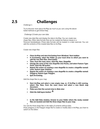 2.5                     Challenges
      Challenge 1:

      Try to discover more about ArcMap (as much as you can) using the above
      listed methods to get Online Help.

       Challenge 2:Create your own data

      Create new data files and display the data in ArcMap. You can create new
      shape files. Other data formats that can be created are feature classes in a
      Personal Geodatabases (These data formats will be treated in a later exercise). You can
      add the contents of the created data files to ArcMap.


      Create new shape files


          •   Close ArcMap and start ArcCatalog from Windows’ Start taskbar.
          •   In ArcCatalog, select the folder on your local drive to which you want to
              add the new data files. (Exercise02)
          •   Then, from the main menu, click File, New, Shapefile.
          •   Change the name of the new shapefile into Points, and select Feature Type:
              Point. Click the OK button
          •   Repeat the action of creating a new shapefile to create a shapefile named:
              Lines, feature type: Polyline.
          •   Repeat the action of creating a new shapefile to create a shapefile named:
              Polygons, feature type: Polygon.
          •   Quit ArcCatalog.

      Add the shape files to your map:

          •   Start ArcMap and select a new empty map, or, if ArcMap is still running,
              select: File, New, from the main menu and select a new blank map
              document.
          •   Make sure that the current view is Data view
          •   Click the Add layers button



          •   In the Add Data window, browse to your folder where the newly created
              files are located and Add the three shape files to your map.
           •
      You see the three shape files in the table of contents without data.
      Draw polygons in the Polygon shape file:To create or modify data in ArcMap, you have to
      switch on the Editor:
 