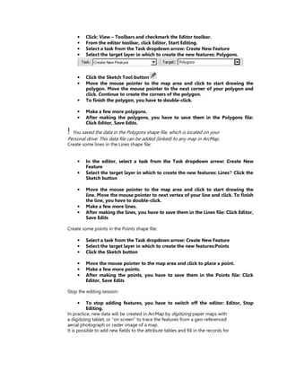 •    Click: View – Toolbars and checkmark the Editor toolbar.
    •    From the editor toolbar, click Editor, Start Editing.
    •    Select a task from the Task dropdown arrow: Create New Feature
    •    Select the target layer in which to create the new features: Polygons.



    •    Click the Sketch Tool button
    •    Move the mouse pointer to the map area and click to start drawing the
         polygon. Move the mouse pointer to the next corner of your polygon and
         click. Continue to create the corners of the polygon.
    •    To finish the polygon, you have to double-click.

    •    Make a few more polygons.
    •    After making the polygons, you have to save them in the Polygons file:
         Click Editor, Save Edits.
! You saved the data in the Polygons shape file, which is located on your
Personal drive. This data file can be added (linked) to any map in ArcMap.
Create some lines in the Lines shape file:


    •    In the editor, select a task from the Task dropdown arrow: Create New
         Feature
    •    Select the target layer in which to create the new features: Lines Click the
         Sketch button

    •    Move the mouse pointer to the map area and click to start drawing the
         line. Move the mouse pointer to next vertex of your line and click. To finish
         the line, you have to double-click.
    •    Make a few more lines.
    •    After making the lines, you have to save them in the Lines file: Click Editor,
         Save Edits

Create some points in the Points shape file:

    •    Select a task from the Task dropdown arrow: Create New Feature
    •    Select the target layer in which to create the new features:Points
    •    Click the Sketch button

    •    Move the mouse pointer to the map area and click to place a point.
    •    Make a few more points.
    •    After making the points, you have to save them in the Points file: Click
         Editor, Save Edits

Stop the editing session:

    •     To stop adding features, you have to switch off the editor: Editor, Stop
          Editing.
In practice, new data will be created in ArcMap by digitizing paper maps with
a digitizing tablet, or “on screen” to trace the features from a geo-referenced
aerial photograph or raster image of a map.
It is possible to add new fields to the attribute tables and fill in the records for
 