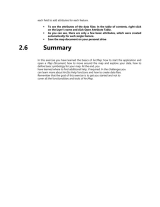 each field to add attributes for each feature.

           •   To see the attributes of the data files: In the table of contents, right-click
               on the layer’s name and click Open Attribute Table.
           •   As you can see, there are only a few basic attributes, which were created
               automatically for each single feature.
           •   Save the map document on your personal drive


2.6        Summary
      In this exercise you have learned the basics of ArcMap: how to start the application and
      open a Map Document, how to move around the map and explore your data, how to
      define basic symbology for your map. At the end, you
      have learned where to find additional help, if required. In the challenges you
      can learn more about ArcGis Help functions and how to create data files.
      Remember that the goal of this exercise is to get you started and not to
      cover all the functionalities and tools of ArcMap.
 