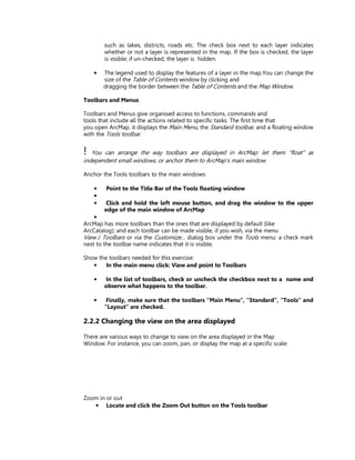 such as lakes, districts, roads etc. The check box next to each layer indicates
        whether or not a layer is represented in the map. If the box is checked, the layer
        is visible; if un-checked, the layer is hidden.

    •   The legend used to display the features of a layer in the map.You can change the
        size of the Table of Contents window by clicking and
        dragging the border between the Table of Contents and the Map Window.

Toolbars and Menus

Toolbars and Menus give organised access to functions, commands and
tools that include all the actions related to specific tasks. The first time that
you open ArcMap, it displays the Main Menu, the Standard toolbar, and a floating window
with the Tools toolbar.


!  You can arrange the way toolbars are displayed in ArcMap: let them “float” as
independent small windows, or anchor them to ArcMap’s main window.

Anchor the Tools toolbars to the main windows:

    •   Point to the Title Bar of the Tools floating window
    •
    •   Click and hold the left mouse button, and drag the window to the upper
        edge of the main window of ArcMap
    •
ArcMap has more toolbars than the ones that are displayed by default (like
ArcCatalog); and each toolbar can be made visible, if you wish, via the menu
View / Toolbars or via the Customize… dialog box under the Tools menu: a check mark
next to the toolbar name indicates that it is visible.

Show the toolbars needed for this exercise:
   •    In the main menu click: View and point to Toolbars

    •   In the list of toolbars, check or uncheck the checkbox next to a name and
        observe what happens to the toolbar.

    •    Finally, make sure that the toolbars “Main Menu”, “Standard”, “Tools” and
        “Layout” are checked.

2.2.2 Changing the view on the area displayed

There are various ways to change to view on the area displayed in the Map
Window. For instance, you can zoom, pan, or display the map at a specific scale:




Zoom in or out
   • Locate and click the Zoom Out button on the Tools toolbar
 