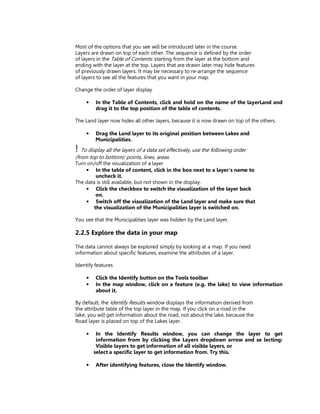 Most of the options that you see will be introduced later in the course.
Layers are drawn on top of each other. The sequence is defined by the order
of layers in the Table of Contents: starting from the layer at the bottom and
ending with the layer at the top. Layers that are drawn later may hide features
of previously drawn layers. It may be necessary to re-arrange the sequence
of layers to see all the features that you want in your map.

Change the order of layer display

     •   In the Table of Contents, click and hold on the name of the layerLand and
         drag it to the top position of the table of contents.

The Land layer now hides all other layers, because it is now drawn on top of the others.

     •   Drag the Land layer to its original position between Lakes and
         Municipalities.
! To display all the layers of a data set effectively, use the following order
(from top to bottom): points, lines, areas.
Turn on/off the visualization of a layer
    • In the table of content, click in the box next to a layer’s name to
         uncheck it.
The data is still available, but not shown in the display.
    • Click the checkbox to switch the visualization of the layer back
         on.
    • Switch off the visualization of the Land layer and make sure that
        the visualization of the Municipalities layer is switched on.

You see that the Municipalities layer was hidden by the Land layer.

2.2.5 Explore the data in your map

The data cannot always be explored simply by looking at a map. If you need
information about specific features, examine the attributes of a layer.

Identify features

     •   Click the Identify button on the Tools toolbar
     •   In the map window, click on a feature (e.g. the lake) to view information
         about it.

By default, the Identify Results window displays the information derived from
the attribute table of the top layer in the map. If you click on a road in the
lake, you will get information about the road, not about the lake, because the
Road layer is placed on top of the Lakes layer.

     •    In the Identify Results window, you can change the layer to get
          information from by clicking the Layers dropdown arrow and se lecting:
          Visible layers to get information of all visible layers, or
         select a specific layer to get information from. Try this.

     •   After identifying features, close the Identify window.
 