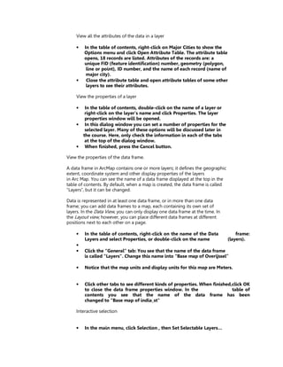 View all the attributes of the data in a layer

    •   In the table of contents, right-click on Major Cities to show the
        Options menu and click Open Attribute Table. The attribute table
        opens, 18 records are listed. Attributes of the records are: a
        unique FID (feature identification) number, geometry (polygon,
         line or point), ID number, and the name of each record (name of
         major city).
    •    Close the attribute table and open attribute tables of some other
         layers to see their attributes.

    View the properties of a layer

    •    In the table of contents, double-click on the name of a layer or
         right-click on the layer’s name and click Properties. The layer
         properties window will be opened.
    •    In this dialog window you can set a number of properties for the
         selected layer. Many of these options will be discussed later in
        the course. Here, only check the information in each of the tabs
         at the top of the dialog window.
    •    When finished, press the Cancel button.

View the properties of the data frame.

A data frame in ArcMap contains one or more layers; it defines the geographic
extent, coordinate system and other display properties of the layers
in Arc Map. You can see the name of a data frame displayed at the top in the
table of contents. By default, when a map is created, the data frame is called
“Layers”, but it can be changed.

Data is represented in at least one data frame, or in more than one data
frame; you can add data frames to a map, each containing its own set of
layers. In the Data View, you can only display one data frame at the time. In
the Layout view, however, you can place different data frames at different
positions next to each other on a page.

    •    In the table of contents, right-click on the name of the Data               frame:
         Layers and select Properties, or double-click on the name               (layers).
    •
    •    Click the “General” tab: You see that the name of the data frame
         is called “Layers”. Change this name into “Base map of Overijssel”

    •    Notice that the map units and display units for this map are Meters.


    •    Click other tabs to see different kinds of properties. When finished,click OK
         to close the data frame properties window. In the                    table of
         contents you see that the name of the data frame has been
         changed to “Base map of india_st"

    Interactive selection


    •    In the main menu, click Selection , then Set Selectable Layers…
 