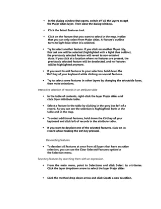•     In the dialog window that opens, switch off all the layers except
          the Major cities layer. Then close the dialog window.

     •    Click the Select Features tool.

     •    Click on the feature that you want to select in the map. Notice
          that you can only select from Major cities. A feature’s outline
          turns to light blue when it is selected.

    •     Try to select another feature. If you click on another Major city,
          this last one will be selected (highlighted with a light blue outline),
          the previously selected feature will revert to non-selected
           state. If you click at a location where no features are present, the
           previously selected feature will be deselected, and no features
           will be highlighted anymore.

    •    If you want to add features to your selection, hold down the
         Shift key of your keyboard while clicking on several features.

    •     Try to select some features in other layers by changing the selectable layer,
          then make selections.

Interactive selection of records in an attribute table

    •     In the table of contents, right-click the layer Major cities and
          click Open Attribute table.

    •     Select a feature in the table by clicking in the grey box left of a
          record. As you can see the selection is highlighted, both in the
          table and in the map.

    •     To select additional features, hold down the Ctrl key of your
          keyboard and click left of records in the attribute table.

    •     If you want to deselect one of the selected features, click on its
          record while holding the Ctrl key pressed.


         Deselecting features

    •     To deselect all features at once from all layers that have an active
          selection, you can use the Clear Selected Features option in
          the Selection menu.

Selecting features by searching them with an expression.

    •     From the main menu, point to Selections and click Select by attributes.
          Click the layer dropdown arrow to select the layer Major cities


    •     Click the method drop down arrow and click Create a new selection.
 