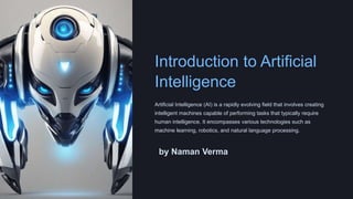 Introduction to Artificial
Intelligence
Artificial Intelligence (AI) is a rapidly evolving field that involves creating
intelligent machines capable of performing tasks that typically require
human intelligence. It encompasses various technologies such as
machine learning, robotics, and natural language processing.
by Naman Verma
 