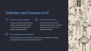 Definition and Purpose of AI
1 Problem-Solving Abilities
AI aims to develop systems that can
analyze and interpret data, leading
to informed decision-making and
problem-solving capabilities.
2 Enhanced Automation
The primary purpose of AI is to
automate repetitive tasks, streamline
processes, and improve overall
operational efficiency.
3 Personalization and Adaptation
AI technologies strive to understand user behaviors and preferences, enabling
personalized interactions and adaptive experiences.
 