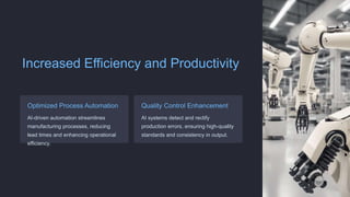 Increased Efficiency and Productivity
Optimized Process Automation
AI-driven automation streamlines
manufacturing processes, reducing
lead times and enhancing operational
efficiency.
Quality Control Enhancement
AI systems detect and rectify
production errors, ensuring high-quality
standards and consistency in output.
 