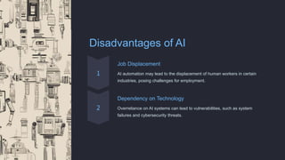 Disadvantages of AI
Job Displacement
AI automation may lead to the displacement of human workers in certain
industries, posing challenges for employment.
Dependency on Technology
Overreliance on AI systems can lead to vulnerabilities, such as system
failures and cybersecurity threats.
 