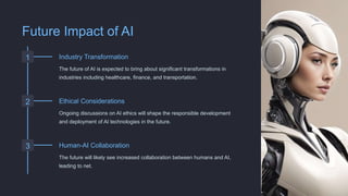 Future Impact of AI
1 Industry Transformation
The future of AI is expected to bring about significant transformations in
industries including healthcare, finance, and transportation.
2 Ethical Considerations
Ongoing discussions on AI ethics will shape the responsible development
and deployment of AI technologies in the future.
3 Human-AI Collaboration
The future will likely see increased collaboration between humans and AI,
leading to net.
 