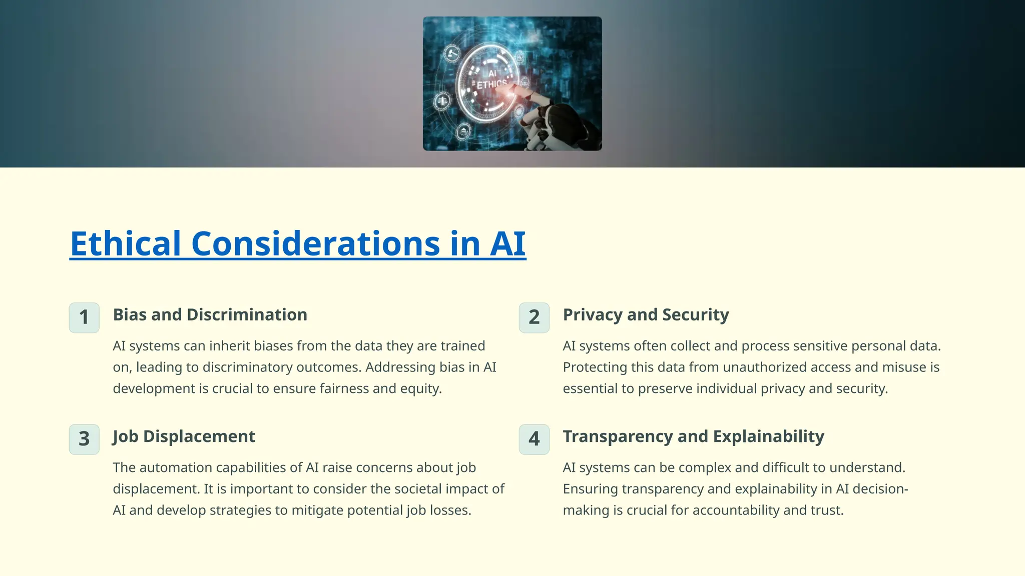Ethical Considerations in AI
1 Bias and Discrimination
AI systems can inherit biases from the data they are trained
on, leading to discriminatory outcomes. Addressing bias in AI
development is crucial to ensure fairness and equity.
2 Privacy and Security
AI systems often collect and process sensitive personal data.
Protecting this data from unauthorized access and misuse is
essential to preserve individual privacy and security.
3 Job Displacement
The automation capabilities of AI raise concerns about job
displacement. It is important to consider the societal impact of
AI and develop strategies to mitigate potential job losses.
4 Transparency and Explainability
AI systems can be complex and difficult to understand.
Ensuring transparency and explainability in AI decision-
making is crucial for accountability and trust.
 