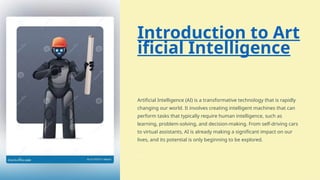 Introduction to Art
ificial Intelligence
Artificial Intelligence (AI) is a transformative technology that is rapidly
changing our world. It involves creating intelligent machines that can
perform tasks that typically require human intelligence, such as
learning, problem-solving, and decision-making. From self-driving cars
to virtual assistants, AI is already making a significant impact on our
lives, and its potential is only beginning to be explored.
 