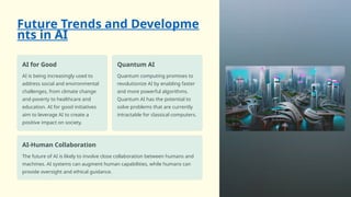 Future Trends and Developme
nts in AI
AI for Good
AI is being increasingly used to
address social and environmental
challenges, from climate change
and poverty to healthcare and
education. AI for good initiatives
aim to leverage AI to create a
positive impact on society.
Quantum AI
Quantum computing promises to
revolutionize AI by enabling faster
and more powerful algorithms.
Quantum AI has the potential to
solve problems that are currently
intractable for classical computers.
AI-Human Collaboration
The future of AI is likely to involve close collaboration between humans and
machines. AI systems can augment human capabilities, while humans can
provide oversight and ethical guidance.
 