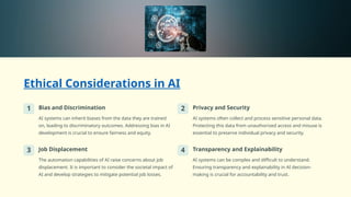 Ethical Considerations in AI
1 Bias and Discrimination
AI systems can inherit biases from the data they are trained
on, leading to discriminatory outcomes. Addressing bias in AI
development is crucial to ensure fairness and equity.
2 Privacy and Security
AI systems often collect and process sensitive personal data.
Protecting this data from unauthorized access and misuse is
essential to preserve individual privacy and security.
3 Job Displacement
The automation capabilities of AI raise concerns about job
displacement. It is important to consider the societal impact of
AI and develop strategies to mitigate potential job losses.
4 Transparency and Explainability
AI systems can be complex and difficult to understand.
Ensuring transparency and explainability in AI decision-
making is crucial for accountability and trust.
 
