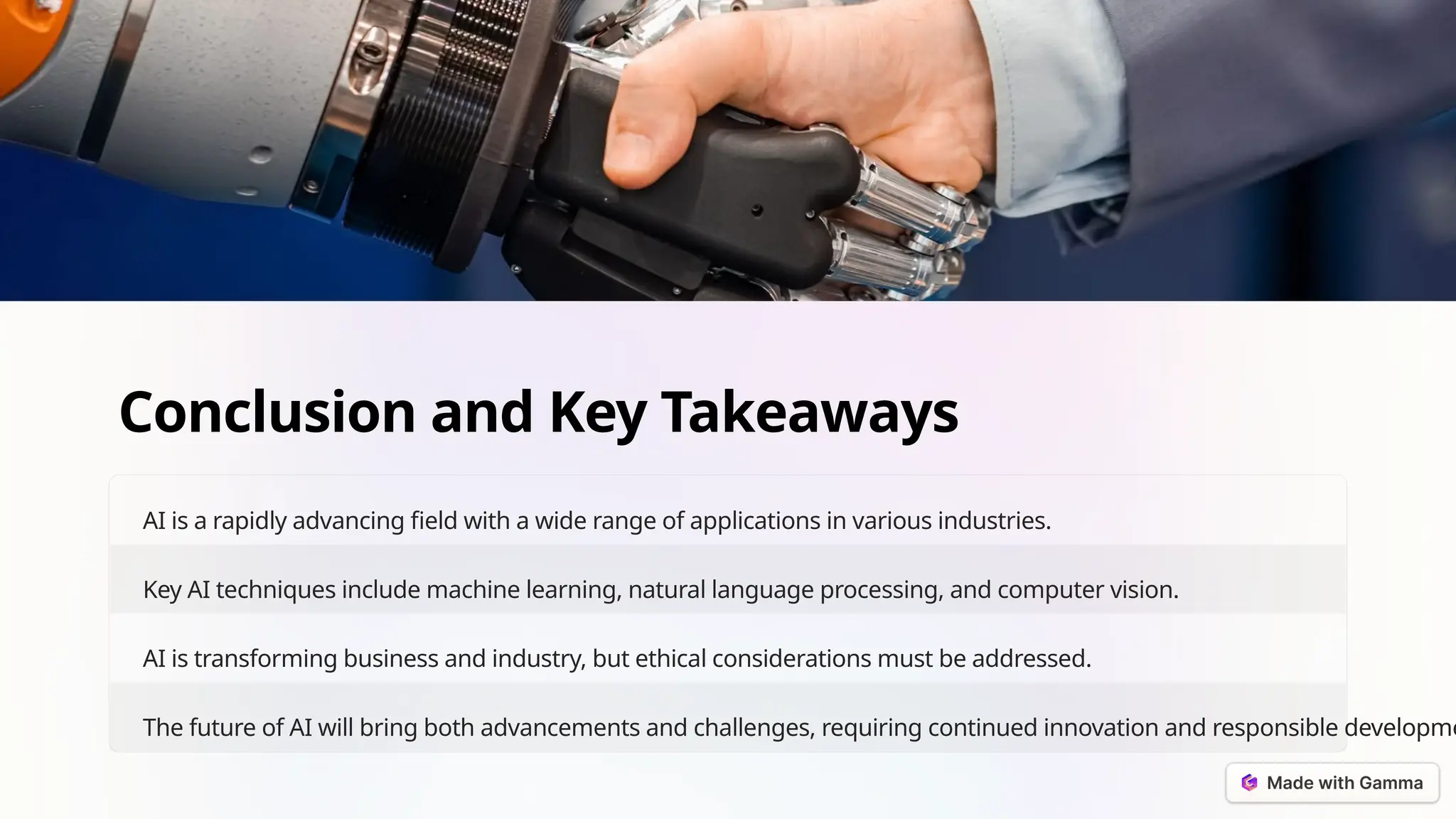 Conclusion and Key Takeaways
AI is a rapidly advancing field with a wide range of applications in various industries.
Key AI techniques include machine learning, natural language processing, and computer vision.
AI is transforming business and industry, but ethical considerations must be addressed.
The future of AI will bring both advancements and challenges, requiring continued innovation and responsible developme
 