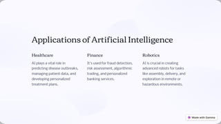 Applications of Artificial Intelligence
Healthcare
AI plays a vital role in
predicting disease outbreaks,
managing patient data, and
developing personalized
treatment plans.
Finance
It's used for fraud detection,
risk assessment, algorithmic
trading, and personalized
banking services.
Robotics
AI is crucial in creating
advanced robots for tasks
like assembly, delivery, and
exploration in remote or
hazardous environments.
 