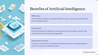 Benefits of Artificial Intelligence
Efficiency
AI streamlines processes, automates repetitive tasks, and enhances productivity
across multiple sectors.
Innovation
It fuels innovation by enabling the development of new products, services, and
solutions that were previously unimaginable.
Improved Accuracy
AI systems offer precise data analysis, reducing human error and improving the
accuracy of decision-making processes.
 