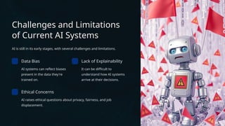 Challenges and Limitations
of Current AI Systems
AI is still in its early stages, with several challenges and limitations.
Data Bias
AI systems can reflect biases
present in the data they're
trained on.
Lack of Explainability
It can be difficult to
understand how AI systems
arrive at their decisions.
Ethical Concerns
AI raises ethical questions about privacy, fairness, and job
displacement.
 