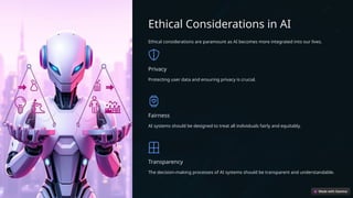 Ethical Considerations in AI
Ethical considerations are paramount as AI becomes more integrated into our lives.
Privacy
Protecting user data and ensuring privacy is crucial.
Fairness
AI systems should be designed to treat all individuals fairly and equitably.
Transparency
The decision-making processes of AI systems should be transparent and understandable.
 