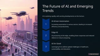 The Future of AI and Emerging
Trends
AI is evolving rapidly, with exciting developments on the horizon.
AI-driven Automation
Increasing automation in various sectors, leading to increased
efficiency and productivity.
Edge AI
AI processing at the edge, enabling faster responses and reduced
reliance on cloud computing.
AI for Good
Leveraging AI to address global challenges in healthcare,
sustainability, and education.
 