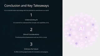 Conclusion and Key Takeaways
AI is a transformative technology with the potential to revolutionize our world.
1
Understanding AI
It's essential to understand the concepts and capabilities of AI.
2
Ethical Considerations
Prioritizing ethical development and use of AI is crucial.
3
Embrace the Future
AI offers exciting opportunities for innovation and progress.
 